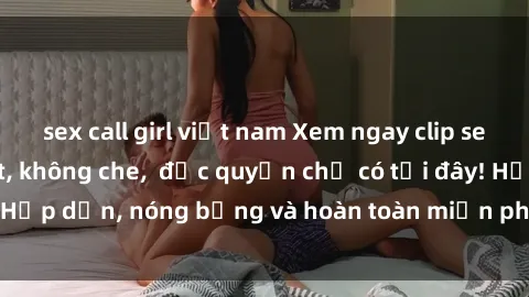 sex call girl việt nam Xem ngay clip sex không che cực hot, không che,  độc quyền chỉ có tại đây! Hấp dẫn, nóng bỏng và hoàn toàn miễn phí, không thể bỏ qua!
