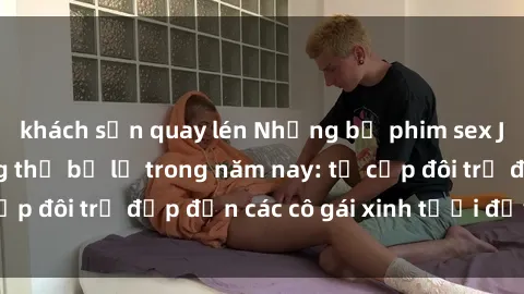khách sạn quay lén Những bộ phim sex JAV hot nhất không thể bỏ lỡ trong năm nay: từ cặp đôi trẻ đẹp đến các cô gái xinh tươi đầy sức hút.