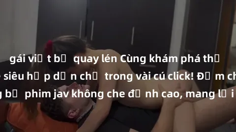 gái việt bị quay lén Cùng khám phá thế giới jav không che siêu hấp dẫn chỉ trong vài cú click! Đắm chìm trong những bộ phim jav không che đỉnh cao, mang lại trải nghiệm thú vị và đầy kích thích.