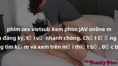 phim sex vietsub Xem phim JAV online miễn phí không cần đăng ký, tải về nhanh chóng. Chất lượng HD, dễ dàng tìm kiếm và xem trên mọi thiết bị. Đặc biệt, không quảng cáo làm phiền.