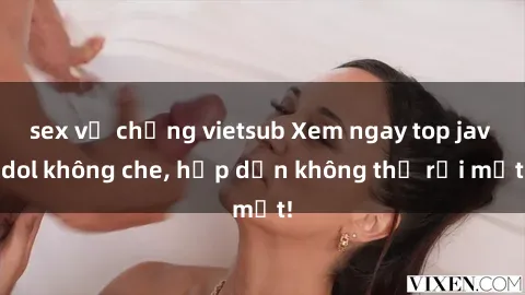 sex vợ chồng vietsub Xem ngay top jav idol không che, hấp dẫn không thể rời mắt!