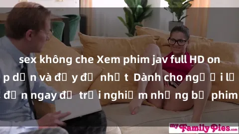 sex không che Xem phim jav full HD online miễn phí - Hấp dẫn và đầy đủ nhất  Dành cho người lớn, đến ngay để trải nghiệm những bộ phim hấp dẫn và hấp dẫn.