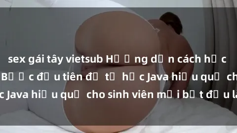 sex gái tây vietsub Hướng dẫn cách học Java cho sinh viên: Bước đầu tiên để tự học Java hiệu quả cho sinh viên mới bắt đầu là gì?