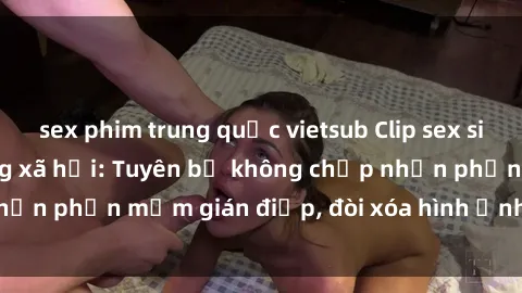 sex phim trung quốc vietsub Clip sex sinh viên gây sốt mạng xã hội: Tuyên bố không chấp nhận phần mềm gián điệp, đòi xóa hình ảnh trên internet