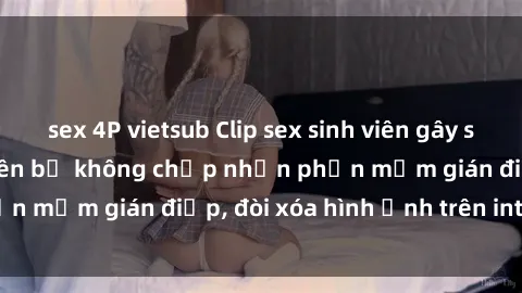 sex 4P vietsub Clip sex sinh viên gây sốt mạng xã hội: Tuyên bố không chấp nhận phần mềm gián điệp, đòi xóa hình ảnh trên internet