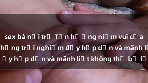 sex bà nội trợ Tận hưởng niềm vui của sex với gái trẻ: những trải nghiệm đầy hấp dẫn và mãnh liệt không thể bỏ lỡ