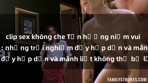 clip sex không che Tận hưởng niềm vui của sex với gái trẻ: những trải nghiệm đầy hấp dẫn và mãnh liệt không thể bỏ lỡ