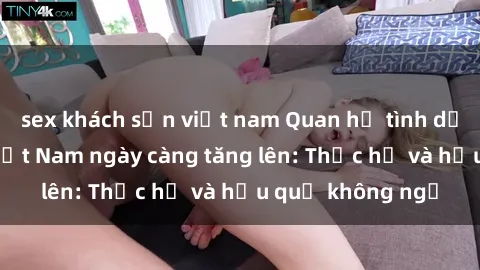 sex khách sạn việt nam Quan hệ tình dục của nữ sinh Việt Nam ngày càng tăng lên: Thực hư và hậu quả không ngờ