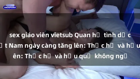 sex giáo viên vietsub Quan hệ tình dục của nữ sinh Việt Nam ngày càng tăng lên: Thực hư và hậu quả không ngờ