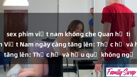sex phim việt nam không che Quan hệ tình dục của nữ sinh Việt Nam ngày càng tăng lên: Thực hư và hậu quả không ngờ