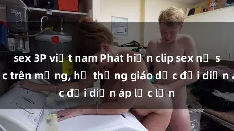 sex 3P việt nam Phát hiện clip sex nữ sinh gây sốc trên mạng, hệ thống giáo dục đối diện áp lực lớn
