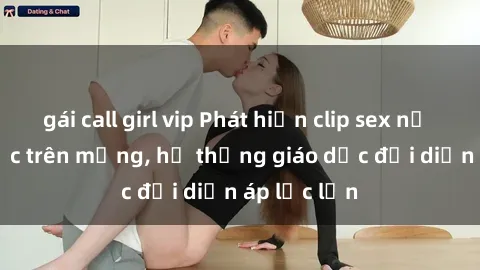 gái call girl vip Phát hiện clip sex nữ sinh gây sốc trên mạng, hệ thống giáo dục đối diện áp lực lớn