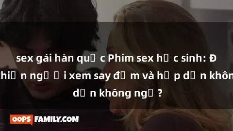 sex gái hàn quốc Phim sex học sinh: Điều gì khiến người xem say đắm và hấp dẫn không ngờ?