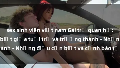 sex sinh viên việt nam Gái trẻ quan hệ: Mối quan hệ khác biệt giữa tuổi trẻ và trưởng thành - Những điều cần biết và cảnh báo từ chuyên gia