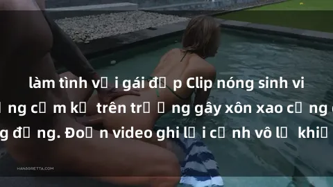 làm tình với gái đẹp Clip nóng sinh viên gây sốc: Hành động cấm kỵ trên trường gây xôn xao cộng đồng. Đoạn video ghi lại cảnh vô lễ khiến dư luận bức xúc.