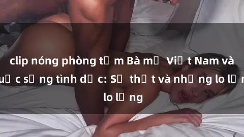 clip nóng phòng tắm Bà mẹ Việt Nam và cuộc sống tình dục: Sự thật và những lo lắng