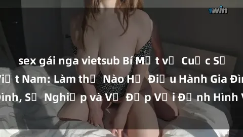 sex gái nga vietsub Bí Mật về Cuộc Sống Của Các MILF Việt Nam: Làm thế Nào Họ Điều Hành Gia Đình, Sự Nghiệp và Vẻ Đẹp Với Định Hình Văn Hóa Đương Đại