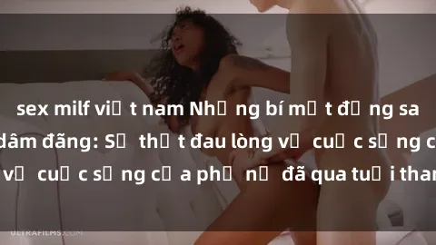 sex milf việt nam Những bí mật đằng sau vẻ ngoài gái già dâm đãng: Sự thật đau lòng về cuộc sống của phụ nữ đã qua tuổi thanh xuân