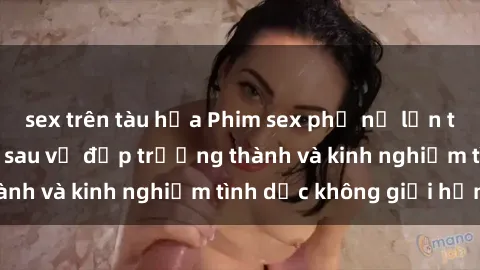 sex trên tàu hỏa Phim sex phụ nữ lớn tuổi: Sức hút đằng sau vẻ đẹp trưởng thành và kinh nghiệm tình dục không giới hạn