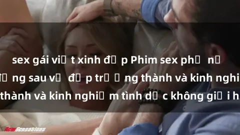 sex gái việt xinh đẹp Phim sex phụ nữ lớn tuổi: Sức hút đằng sau vẻ đẹp trưởng thành và kinh nghiệm tình dục không giới hạn