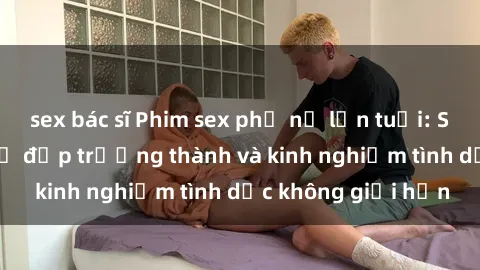 sex bác sĩ Phim sex phụ nữ lớn tuổi: Sức hút đằng sau vẻ đẹp trưởng thành và kinh nghiệm tình dục không giới hạn