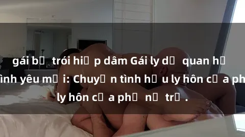 gái bị trói hiếp dâm Gái ly dị quan hệ tìm kiếm tình yêu mới: Chuyện tình hậu ly hôn của phụ nữ trẻ.