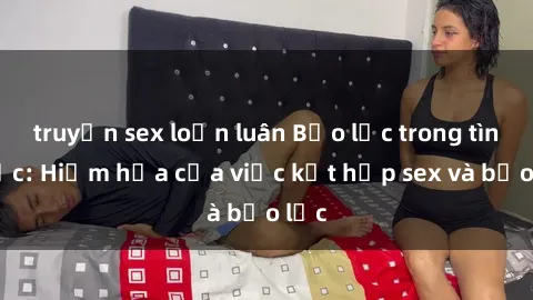 truyện sex loạn luân Bạo lực trong tình dục: Hiểm họa của việc kết hợp sex và bạo lực