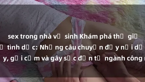 sex trong nhà vệ sinh Khám phá thế giới của phim sex nô lệ tình dục: Những câu chuyện đầy nổi dậy, gợi cảm và gây sốc đến từ ngành công nghiệp giải trí đen tối