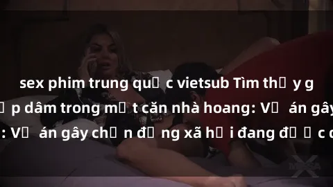 sex phim trung quốc vietsub Tìm thấy gái bị trói và bị hiếp dâm trong một căn nhà hoang: Vụ án gây chấn động xã hội đang được điều tra vào.