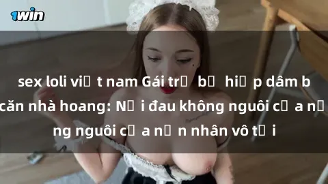 sex loli việt nam Gái trẻ bị hiếp dâm bạo lực trong căn nhà hoang: Nỗi đau không nguôi của nạn nhân vô tội