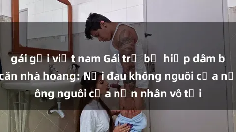 gái gọi việt nam Gái trẻ bị hiếp dâm bạo lực trong căn nhà hoang: Nỗi đau không nguôi của nạn nhân vô tội
