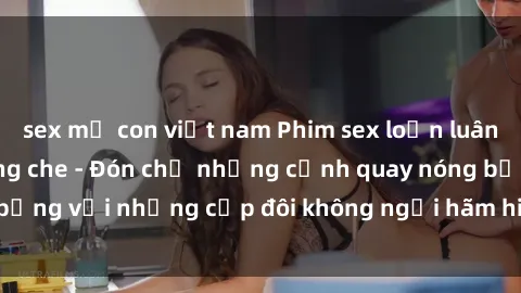 sex mẹ con việt nam Phim sex loạn luân đầy kích thích không che - Đón chờ những cảnh quay nóng bỏng với những cặp đôi không ngại hãm hiếp gia đình trong lòng