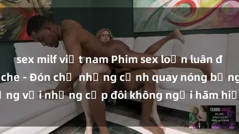 sex milf việt nam Phim sex loạn luân đầy kích thích không che - Đón chờ những cảnh quay nóng bỏng với những cặp đôi không ngại hãm hiếp gia đình trong lòng