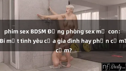 phim sex BDSM Động phòng sex mẹ con: Bí mật tình yêu của gia đình hay phản cảm?