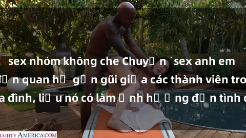 sex nhóm không che Chuyện `sex anh em ruột` - Đề cập đến quan hệ gần gũi giữa các thành viên trong gia đình, liệu nó có làm ảnh hưởng đến tình cảm gia đình hay không?