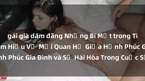 gái già dâm đãng Những Bí Mật trong Tình Dục Gia Đình: Tìm Hiểu Về Mối Quan Hệ Giữa Hạnh Phúc Gia Đình và Sự Hài Hòa Trong Cuộc Sống Tình Dục