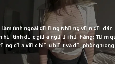 làm tình ngoài đường Những vấn đề đáng quan tâm về quan hệ tình dục giữa người họ hàng: Tầm quan trọng của việc hiểu biết và đề phòng trong việc tiếp xúc trong gia đình.