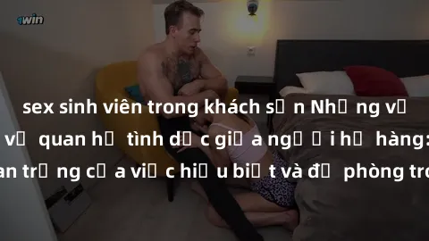 sex sinh viên trong khách sạn Những vấn đề đáng quan tâm về quan hệ tình dục giữa người họ hàng: Tầm quan trọng của việc hiểu biết và đề phòng trong việc tiếp xúc trong gia đình.