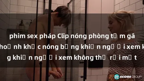 phim sex pháp Clip nóng phòng tắm gây sốt: Cận cảnh khoảnh khắc nóng bỏng khiến người xem không thể rời mắt