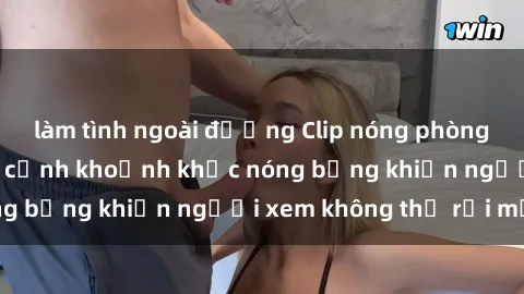 làm tình ngoài đường Clip nóng phòng tắm gây sốt: Cận cảnh khoảnh khắc nóng bỏng khiến người xem không thể rời mắt