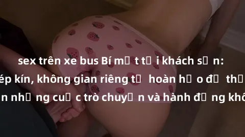 sex trên xe bus Bí mật tại khách sạn: Phòng quay lén khép kín, không gian riêng tư hoàn hảo để thực hiện những cuộc trò chuyện và hành động không bị người khác phát hiện.