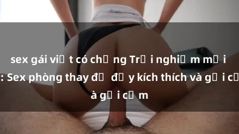 sex gái việt có chồng Trải nghiệm mới lạ: Sex phòng thay đồ đầy kích thích và gợi cảm