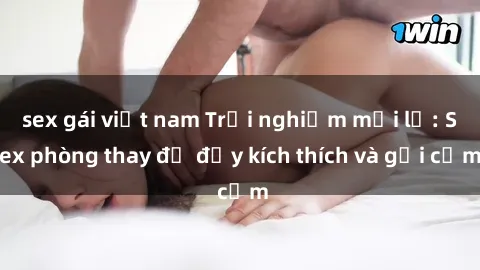 sex gái việt nam Trải nghiệm mới lạ: Sex phòng thay đồ đầy kích thích và gợi cảm
