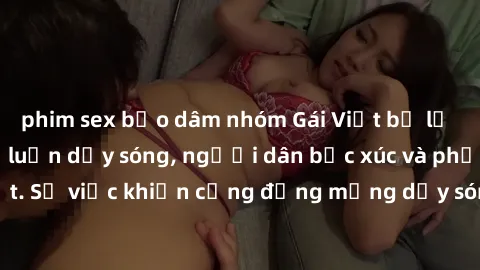 phim sex bạo dâm nhóm Gái Việt bị lộ clip sex khiến dư luận dậy sóng, người dân bức xúc và phản đối gay gắt. Sự việc khiến cộng đồng mạng dậy sóng và yêu cầu xử lý nghiêm ngặt.