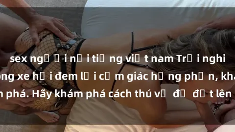 sex người nổi tiếng việt nam Trải nghiệm mới lạ: Sex trong xe hơi đem lại cảm giác hưng phấn, khám phá. Hãy khám phá cách thú vị để đốt lên cảm xúc trong cuộc tình!