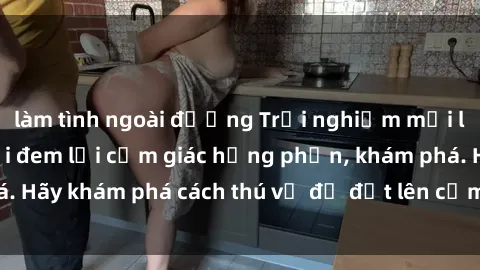 làm tình ngoài đường Trải nghiệm mới lạ: Sex trong xe hơi đem lại cảm giác hưng phấn, khám phá. Hãy khám phá cách thú vị để đốt lên cảm xúc trong cuộc tình!