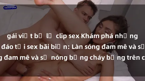 gái việt bị lộ clip sex Khám phá những trải nghiệm độc đáo tại sex bãi biển: Làn sóng đam mê và sự nóng bỏng cháy bỏng trên cát trắng