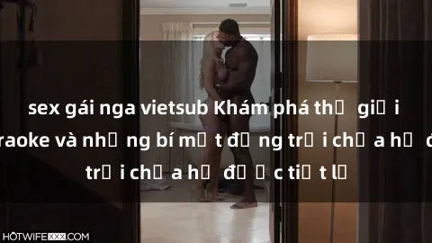 sex gái nga vietsub Khám phá thế giới sex quán karaoke và những bí mật động trời chưa hề được tiết lộ