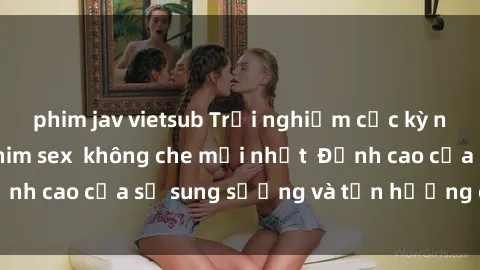 phim jav vietsub Trải nghiệm cực kỳ nóng bỏng trong phim sex  không che mới nhất  Đỉnh cao của sự sung sướng và tận hưởng chân thật