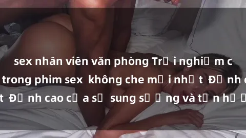 sex nhân viên văn phòng Trải nghiệm cực kỳ nóng bỏng trong phim sex  không che mới nhất  Đỉnh cao của sự sung sướng và tận hưởng chân thật